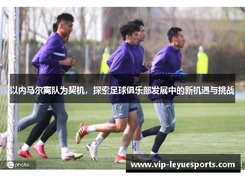 以内马尔离队为契机,探索足球俱乐部发展中的新机遇与挑战 以内马尔离队为契机,探索足球俱乐部发展中的新机遇与挑战