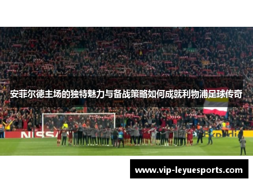 安菲尔德主场的独特魅力与备战策略如何成就利物浦足球传奇