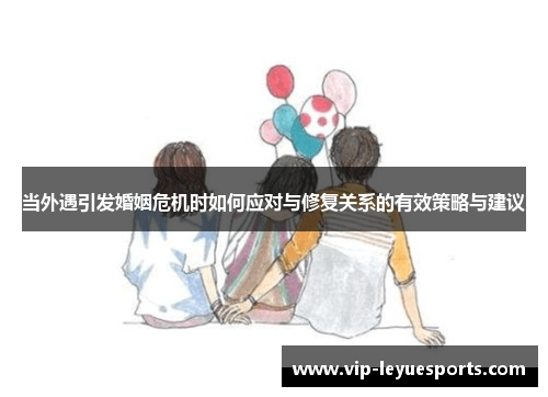 当外遇引发婚姻危机时如何应对与修复关系的有效策略与建议 当外遇引发婚姻危机时如何应对与修复关系的有效策略与建议