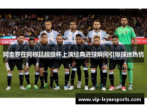 阿圭罗在阿根廷超级杯上演经典进球瞬间引爆球迷热情 阿圭罗在阿根廷超级杯上演经典进球瞬间引爆球迷热情