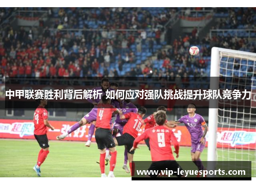 中甲联赛胜利背后解析 如何应对强队挑战提升球队竞争力 中甲联赛胜利背后解析 如何应对强队挑战提升球队竞争力