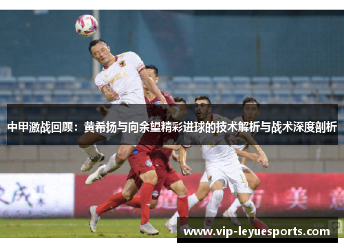 中甲激战回顾:黄希扬与向余望精彩进球的技术解析与战术深度剖析 中甲激战回顾:黄希扬与向余望精彩进球的技术解析与战术深度剖析