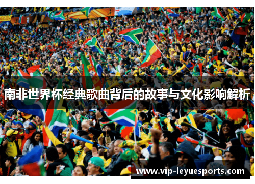 南非世界杯经典歌曲背后的故事与文化影响解析 南非世界杯经典歌曲背后的故事与文化影响解析