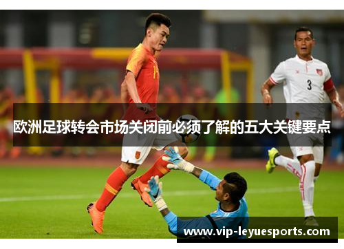 欧洲足球转会市场关闭前必须了解的五大关键要点 欧洲足球转会市场关闭前必须了解的五大关键要点