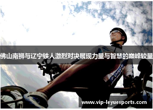 佛山南狮与辽宁铁人激烈对决展现力量与智慧的巅峰较量