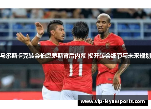 马尔斯卡克转会伯恩茅斯背后内幕 揭开转会细节与未来规划 马尔斯卡克转会伯恩茅斯背后内幕 揭开转会细节与未来规划