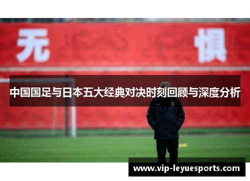 中国国足与日本五大经典对决时刻回顾与深度分析 中国国足与日本五大经典对决时刻回顾与深度分析