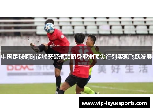 中国足球何时能够突破瓶颈跻身亚洲顶尖行列实现飞跃发展 中国足球何时能够突破瓶颈跻身亚洲顶尖行列实现飞跃发展