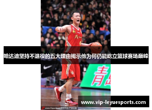 哈达迪坚持不退役的五大理由揭示他为何仍能屹立篮球赛场巅峰 哈达迪坚持不退役的五大理由揭示他为何仍能屹立篮球赛场巅峰