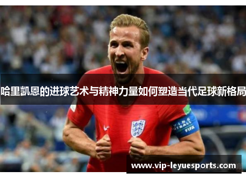 哈里凯恩的进球艺术与精神力量如何塑造当代足球新格局