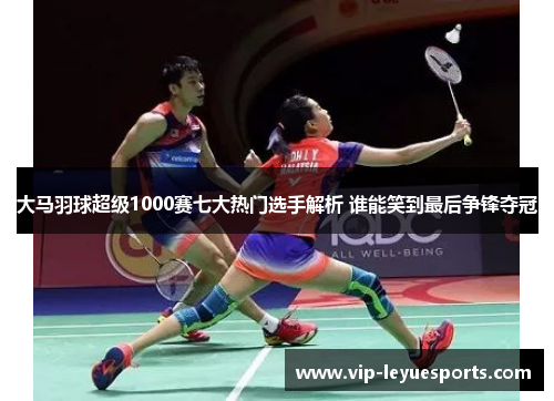 大马羽球超级1000赛七大热门选手解析 谁能笑到最后争锋夺冠 大马羽球超级1000赛七大热门选手解析 谁能笑到最后争锋夺冠