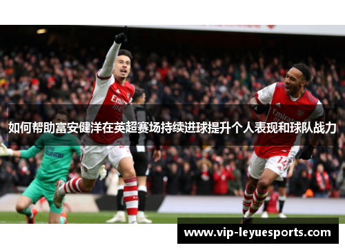 如何帮助富安健洋在英超赛场持续进球提升个人表现和球队战力 如何帮助富安健洋在英超赛场持续进球提升个人表现和球队战力