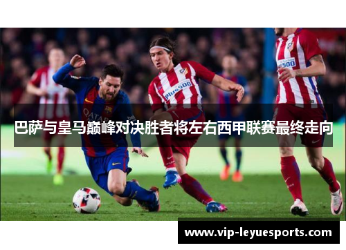 巴萨与皇马巅峰对决胜者将左右西甲联赛最终走向