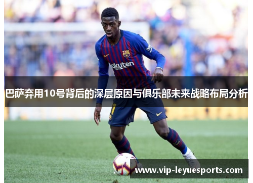 巴萨弃用10号背后的深层原因与俱乐部未来战略布局分析 巴萨弃用10号背后的深层原因与俱乐部未来战略布局分析