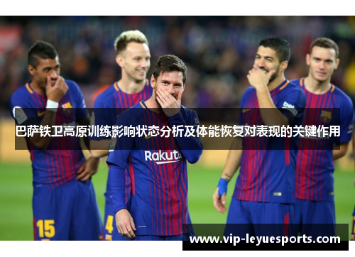 巴萨铁卫高原训练影响状态分析及体能恢复对表现的关键作用 巴萨铁卫高原训练影响状态分析及体能恢复对表现的关键作用