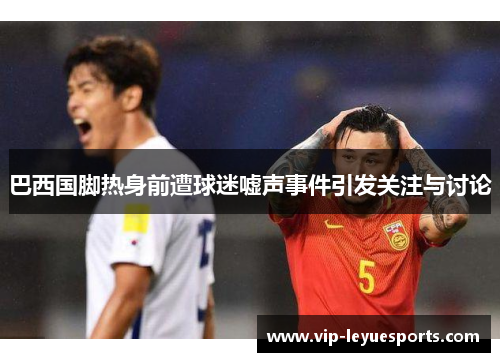 巴西国脚热身前遭球迷嘘声事件引发关注与讨论 巴西国脚热身前遭球迷嘘声事件引发关注与讨论