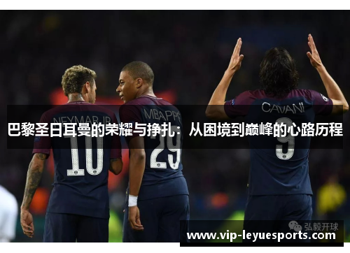 巴黎圣日耳曼的荣耀与挣扎:从困境到巅峰的心路历程 巴黎圣日耳曼的荣耀与挣扎:从困境到巅峰的心路历程