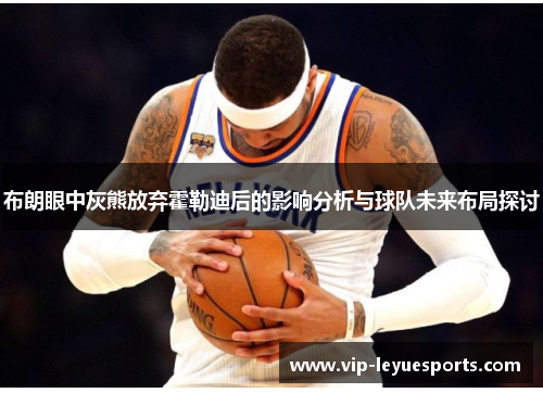 布朗眼中灰熊放弃霍勒迪后的影响分析与球队未来布局探讨