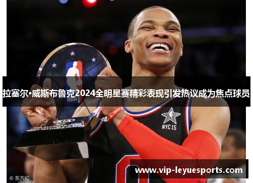 拉塞尔·威斯布鲁克2024全明星赛精彩表现引发热议成为焦点球员